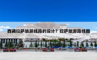 西藏拉萨旅游线路的设计？拉萨旅游路线图