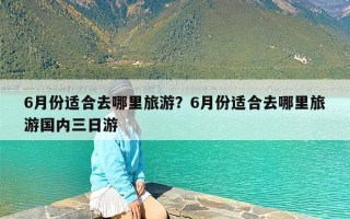6月份适合去哪里旅游？6月份适合去哪里旅游国内三日游