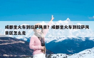 成都坐火车到拉萨风景？成都坐火车到拉萨风景区怎么走