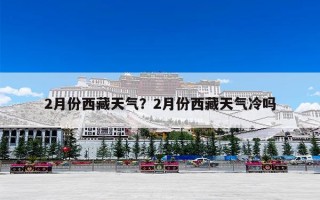 2月份西藏天气？2月份西藏天气冷吗