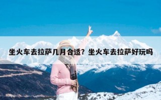 坐火车去拉萨几月合适？坐火车去拉萨好玩吗