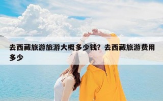 去西藏旅游旅游大概多少钱？去西藏旅游费用多少