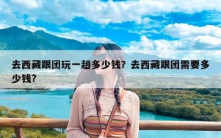 去西藏跟团玩一趟多少钱？去西藏跟团需要多少钱?
