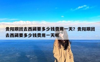 贵阳跟团去西藏要多少钱费用一天？贵阳跟团去西藏要多少钱费用一天呢