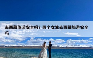 去西藏旅游安全吗？两个女生去西藏旅游安全吗