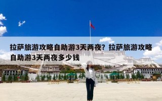 拉萨旅游攻略自助游3天两夜？拉萨旅游攻略自助游3天两夜多少钱
