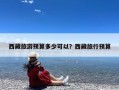 西藏旅游预算多少可以？西藏旅行预算