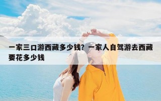一家三口游西藏多少钱？一家人自驾游去西藏要花多少钱