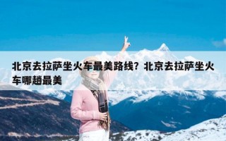 北京去拉萨坐火车最美路线？北京去拉萨坐火车哪趟最美