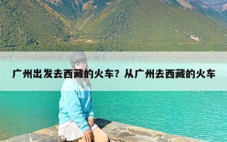 广州出发去西藏的火车？从广州去西藏的火车