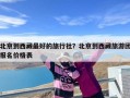 北京到西藏最好的旅行社？北京到西藏旅游团报名价格表