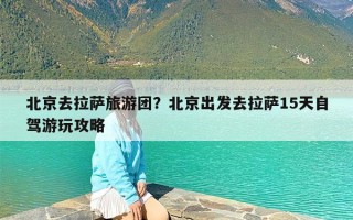 北京去拉萨旅游团？北京出发去拉萨15天自驾游玩攻略