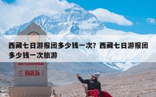 西藏七日游报团多少钱一次？西藏七日游报团多少钱一次旅游