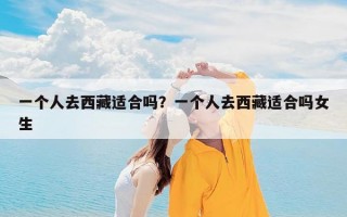 一个人去西藏适合吗？一个人去西藏适合吗女生