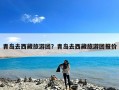 青岛去西藏旅游团？青岛去西藏旅游团报价