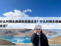 什么时候去西藏旅游最适合？什么时候去西藏合适?