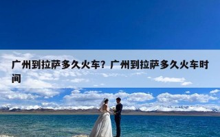 广州到拉萨多久火车？广州到拉萨多久火车时间