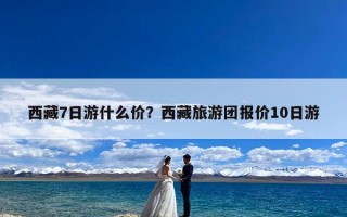 西藏7日游什么价？西藏旅游团报价10日游
