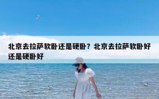北京去拉萨软卧还是硬卧？北京去拉萨软卧好还是硬卧好