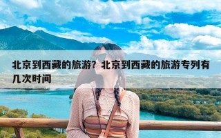 北京到西藏的旅游？北京到西藏的旅游专列有几次时间
