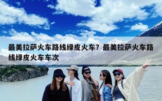 最美拉萨火车路线绿皮火车？最美拉萨火车路线绿皮火车车次
