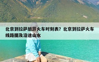 北京到拉萨旅游火车时刻表？北京到拉萨火车线路图及沿途山水