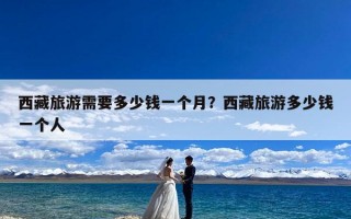 西藏旅游需要多少钱一个月？西藏旅游多少钱一个人