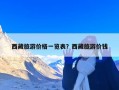西藏旅游价格一览表？西藏旅游价钱