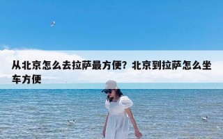 从北京怎么去拉萨最方便？北京到拉萨怎么坐车方便