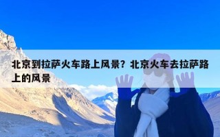北京到拉萨火车路上风景？北京火车去拉萨路上的风景