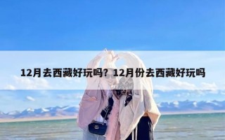 12月去西藏好玩吗？12月份去西藏好玩吗