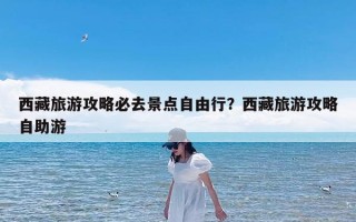 西藏旅游攻略必去景点自由行？西藏旅游攻略自助游