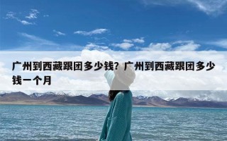 广州到西藏跟团多少钱？广州到西藏跟团多少钱一个月