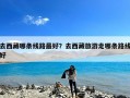 去西藏哪条线路最好？去西藏旅游走哪条路线好