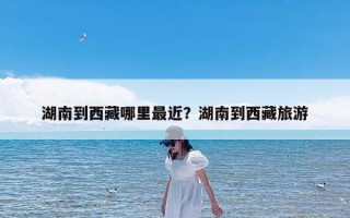 湖南到西藏哪里最近？湖南到西藏旅游
