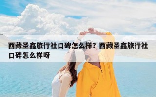 西藏圣鑫旅行社口碑怎么样？西藏圣鑫旅行社口碑怎么样呀