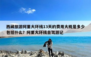 西藏旅游阿里大环线13天的费用大概是多少包括什么？阿里大环线自驾游记