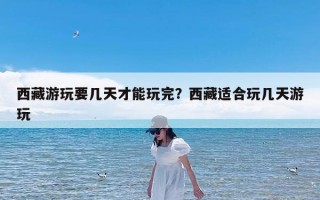 西藏游玩要几天才能玩完？西藏适合玩几天游玩