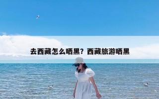 去西藏怎么晒黑？西藏旅游晒黑