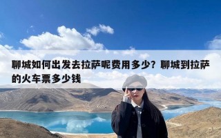 聊城如何出发去拉萨呢费用多少？聊城到拉萨的火车票多少钱