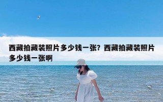 西藏拍藏装照片多少钱一张？西藏拍藏装照片多少钱一张啊