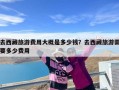 去西藏旅游费用大概是多少钱？去西藏旅游需要多少费用