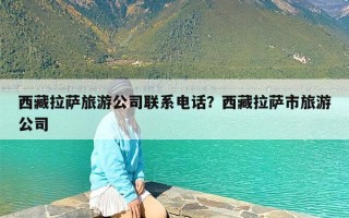 西藏拉萨旅游公司联系电话？西藏拉萨市旅游公司