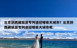 北京到西藏旅游专列途经哪些大城市？北京到西藏旅游专列途经哪些大城市呢