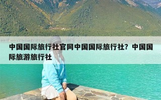 中国国际旅行社官网中国国际旅行社？中国国际旅游旅行社