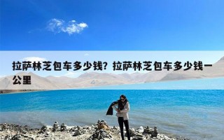 拉萨林芝包车多少钱？拉萨林芝包车多少钱一公里