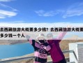 去西藏旅游大概要多少钱？去西藏旅游大概要多少钱一个人