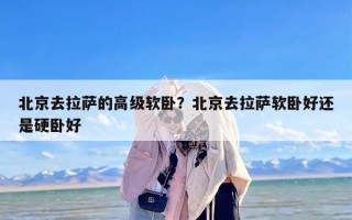 北京去拉萨的高级软卧？北京去拉萨软卧好还是硬卧好