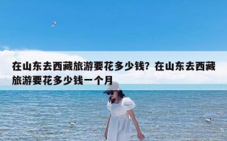 在山东去西藏旅游要花多少钱？在山东去西藏旅游要花多少钱一个月