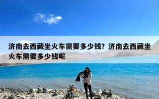 济南去西藏坐火车需要多少钱？济南去西藏坐火车需要多少钱呢